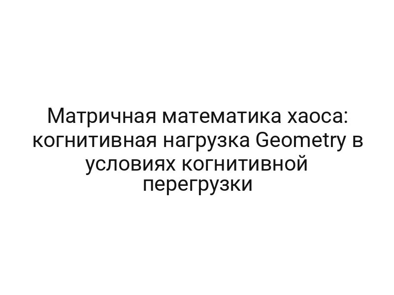 Матричная математика хаоса: когнитивная нагрузка Geometry в условиях когнитивной перегрузки