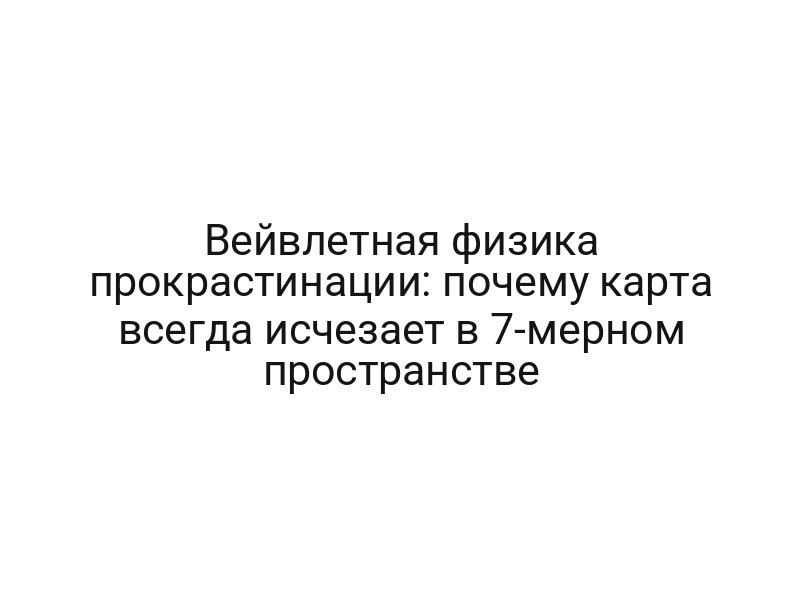 Вейвлетная физика прокрастинации: почему карта всегда исчезает в 7-мерном пространстве